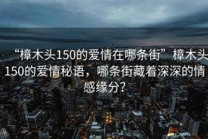 “樟木頭150的愛情在哪條街”樟木頭150的愛情秘語，哪條街藏著深深的情感緣分？