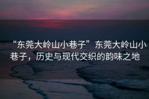 “東莞大嶺山小巷子”東莞大嶺山小巷子，歷史與現(xiàn)代交織的韻味之地