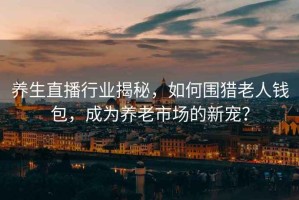 養(yǎng)生直播行業(yè)揭秘，如何圍獵老人錢包，成為養(yǎng)老市場的新寵？