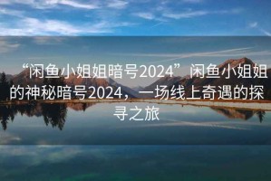 “閑魚小姐姐暗號2024”閑魚小姐姐的神秘暗號2024，一場線上奇遇的探尋之旅