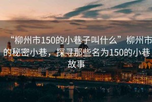 “柳州市150的小巷子叫什么”柳州市的秘密小巷，探尋那些名為150的小巷故事