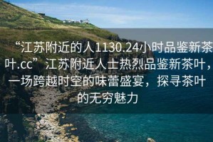 “江蘇附近的人1130.24小時品鑒新茶葉.cc”江蘇附近人士熱烈品鑒新茶葉，一場跨越時空的味蕾盛宴，探尋茶葉的無窮魅力