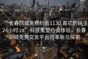 “長(zhǎng)春同城免費(fèi)約會(huì)1130.喜歡的妹子24小時(shí).cc”科技重塑約會(huì)體驗(yàn)，長(zhǎng)春同城免費(fèi)交友平臺(tái)的革新與探索