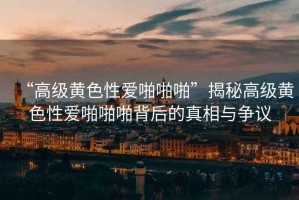 “高級黃色性愛啪啪啪”揭秘高級黃色性愛啪啪啪背后的真相與爭議