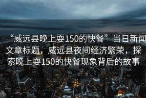 “威遠(yuǎn)縣晚上耍150的快餐”當(dāng)日新聞文章標(biāo)題，威遠(yuǎn)縣夜間經(jīng)濟(jì)繁榮，探索晚上耍150的快餐現(xiàn)象背后的故事