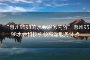 “惠州9598的水會(huì)服務(wù)內(nèi)容”惠州9598水會(huì)科技引領(lǐng)高端服務(wù)體驗(yàn)
