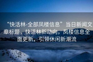 “快活林-全部鳳樓信息”當(dāng)日新聞文章標(biāo)題，快活林新動(dòng)向，鳳樓信息全面更新，引領(lǐng)休閑新潮流
