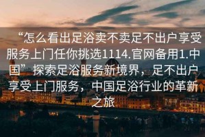 “怎么看出足浴賣不賣足不出戶享受服務上門任你挑選1114.官網(wǎng)備用1.中國”探索足浴服務新境界，足不出戶享受上門服務，中國足浴行業(yè)的革新之旅