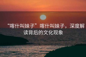 “喀什叫妹子”喀什叫妹子，深度解讀背后的文化現(xiàn)象