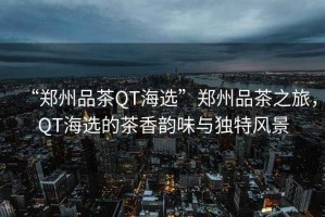 “鄭州品茶QT海選”鄭州品茶之旅，QT海選的茶香韻味與獨特風景