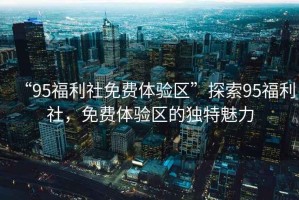 “95福利社免費(fèi)體驗(yàn)區(qū)”探索95福利社，免費(fèi)體驗(yàn)區(qū)的獨(dú)特魅力