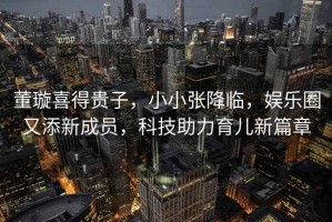 董璇喜得貴子，小小張降臨，娛樂圈又添新成員，科技助力育兒新篇章