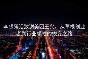 李想落淚致謝美團王興，從草根創(chuàng)業(yè)者到行業(yè)領(lǐng)袖的蛻變之路