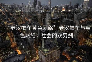“老漢推車黃色網(wǎng)絡(luò)”老漢推車與黃色網(wǎng)絡(luò)，社會的雙刃劍
