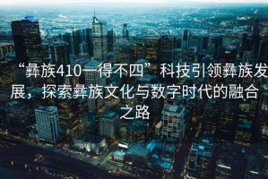 “彝族410一得不四”科技引領(lǐng)彝族發(fā)展，探索彝族文化與數(shù)字時(shí)代的融合之路