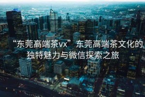 “東莞高端茶vx”東莞高端茶文化的獨(dú)特魅力與微信探索之旅