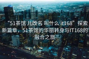 “51茶館 兒改名 叫什么 it168”探索新篇章，51茶館的華麗轉(zhuǎn)身與IT168的融合之旅