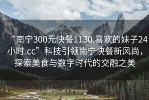 “南寧300元快餐1130.喜歡的妹子24小時(shí).cc”科技引領(lǐng)南寧快餐新風(fēng)尚，探索美食與數(shù)字時(shí)代的交融之美