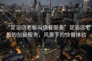 “足浴店老板叫快餐服務(wù)”足浴店老板的創(chuàng)新服務(wù)，風(fēng)景下的快餐體驗(yàn)