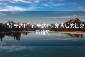 “南寧約P”南寧約P現(xiàn)象背后的社交新趨勢
