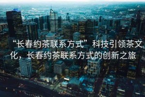 “長春約茶聯(lián)系方式”科技引領(lǐng)茶文化，長春約茶聯(lián)系方式的創(chuàng)新之旅