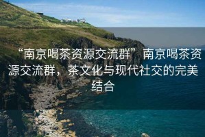 “南京喝茶資源交流群”南京喝茶資源交流群，茶文化與現(xiàn)代社交的完美結(jié)合