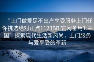 “上門做愛足不出戶享受服務(wù)上門任你挑選絕對正點(diǎn)1123BB.官網(wǎng)備用1.中國”探索現(xiàn)代生活新風(fēng)尚，上門服務(wù)與愛享受的革新