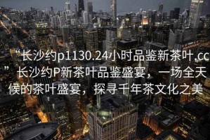 “長(zhǎng)沙約p1130.24小時(shí)品鑒新茶葉.cc”長(zhǎng)沙約P新茶葉品鑒盛宴，一場(chǎng)全天候的茶葉盛宴，探尋千年茶文化之美
