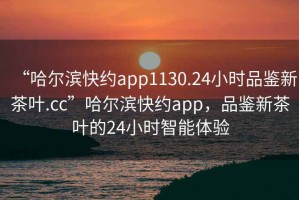 “哈爾濱快約app1130.24小時(shí)品鑒新茶葉.cc”哈爾濱快約app，品鑒新茶葉的24小時(shí)智能體驗(yàn)