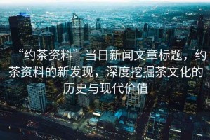 “約茶資料”當(dāng)日新聞文章標(biāo)題，約茶資料的新發(fā)現(xiàn)，深度挖掘茶文化的歷史與現(xiàn)代價(jià)值