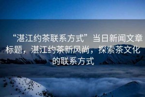 “湛江約茶聯(lián)系方式”當(dāng)日新聞文章標(biāo)題，湛江約茶新風(fēng)尚，探索茶文化的聯(lián)系方式