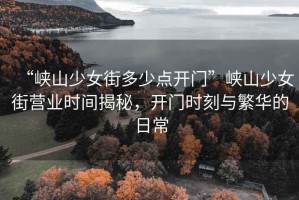 “峽山少女街多少點(diǎn)開門”峽山少女街營(yíng)業(yè)時(shí)間揭秘，開門時(shí)刻與繁華的日常