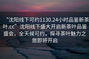 “沈陽線下可約1130.24小時品鑒新茶葉.cc”沈陽線下盛大開啟新茶葉品鑒盛會，全天候可約，探尋茶葉魅力之旅即將開啟
