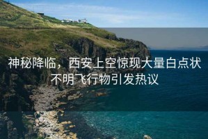 神秘降臨，西安上空驚現(xiàn)大量白點(diǎn)狀不明飛行物引發(fā)熱議