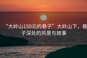 “大嶺山150元的巷子”大嶺山下，巷子深處的風(fēng)景與故事