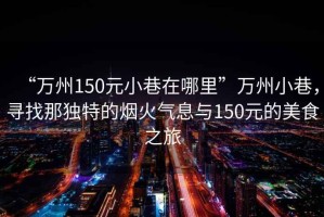 “萬州150元小巷在哪里”萬州小巷，尋找那獨特的煙火氣息與150元的美食之旅