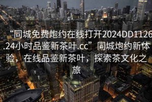 “同城免費炮約在線打開2024DD1126.24小時品鑒新茶葉.cc”同城炮約新體驗，在線品鑒新茶葉，探索茶文化之旅