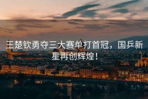 王楚欽勇奪三大賽單打首冠，國乒新星再創(chuàng)輝煌！