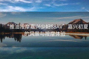 “推油按摩嘉興少婦88AV”嘉興初夏的風景與按摩體驗