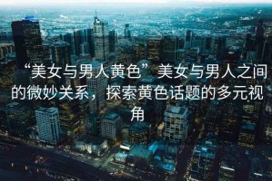 “美女與男人黃色”美女與男人之間的微妙關(guān)系，探索黃色話題的多元視角
