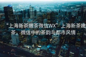 “上海新茶嫩茶微信WX”上海新茶嫩茶，微信中的茶韻與都市風(fēng)情