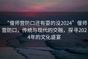 “偃師營防口還有耍的沒2024”偃師營防口，傳統(tǒng)與現(xiàn)代的交融，探尋2024年的文化盛宴