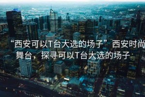“西安可以T臺大選的場子”西安時尚舞臺，探尋可以T臺大選的場子