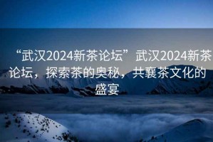 “武漢2024新茶論壇”武漢2024新茶論壇，探索茶的奧秘，共襄茶文化的盛宴