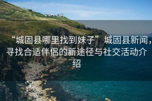 “城固縣哪里找到妹子”城固縣新聞，尋找合適伴侶的新途徑與社交活動介紹