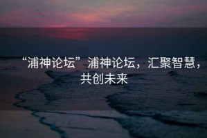“浦神論壇”浦神論壇，匯聚智慧，共創(chuàng)未來