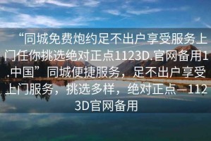 “同城免費炮約足不出戶享受服務上門任你挑選絕對正點1123D.官網備用1.中國”同城便捷服務，足不出戶享受上門服務，挑選多樣，絕對正點—1123D官網備用