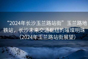 “2024年長(zhǎng)沙玉蘭路站街”玉蘭路地鐵站，長(zhǎng)沙未來交通樞紐的璀璨明珠（2024年玉蘭路站街展望）