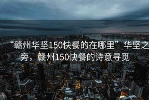 “贛州華堅150快餐的在哪里”華堅之旁，贛州150快餐的詩意尋覓