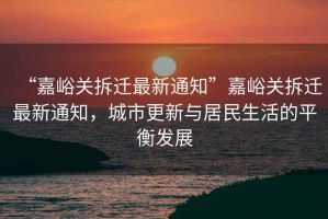 “嘉峪關(guān)拆遷最新通知”嘉峪關(guān)拆遷最新通知，城市更新與居民生活的平衡發(fā)展